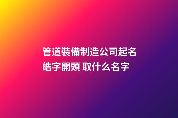 管道裝備制造公司起名皓字開頭 取什么名字-第1張-公司起名-玄機派